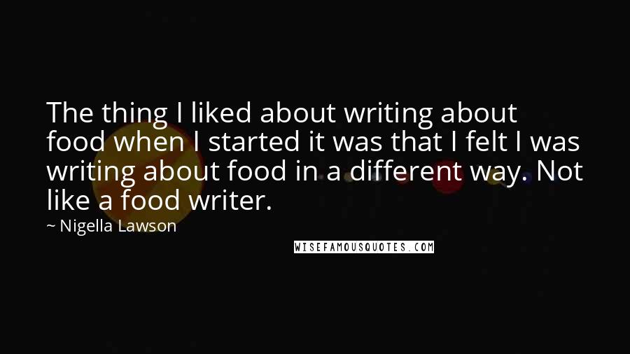 Nigella Lawson Quotes: The thing I liked about writing about food when I started it was that I felt I was writing about food in a different way. Not like a food writer.
