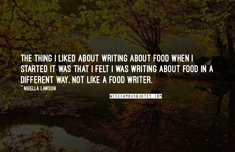 Nigella Lawson Quotes: The thing I liked about writing about food when I started it was that I felt I was writing about food in a different way. Not like a food writer.