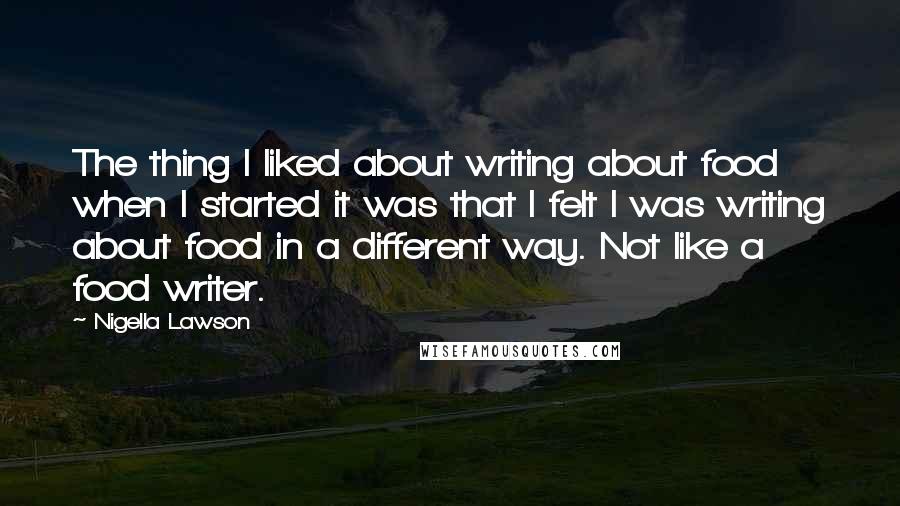 Nigella Lawson Quotes: The thing I liked about writing about food when I started it was that I felt I was writing about food in a different way. Not like a food writer.