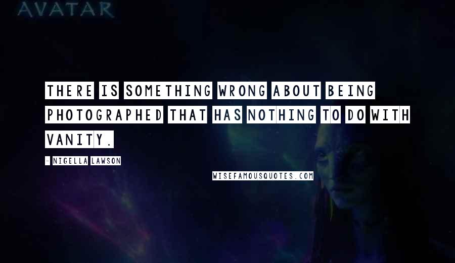 Nigella Lawson Quotes: There is something wrong about being photographed that has nothing to do with vanity.