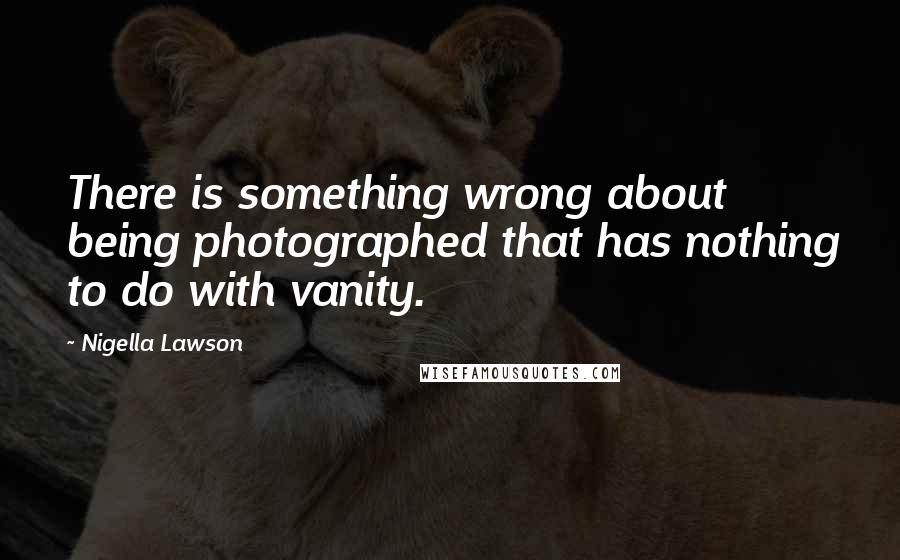 Nigella Lawson Quotes: There is something wrong about being photographed that has nothing to do with vanity.
