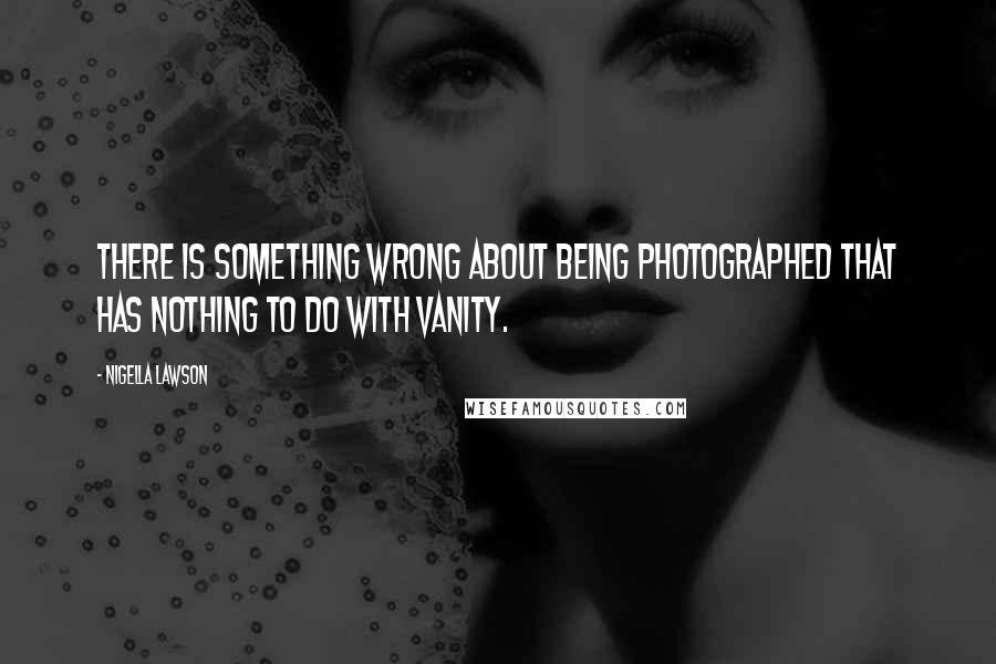 Nigella Lawson Quotes: There is something wrong about being photographed that has nothing to do with vanity.