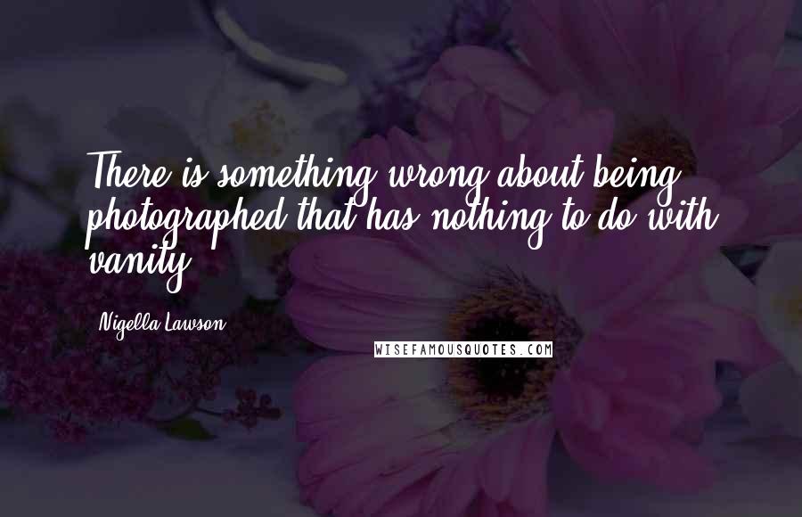 Nigella Lawson Quotes: There is something wrong about being photographed that has nothing to do with vanity.