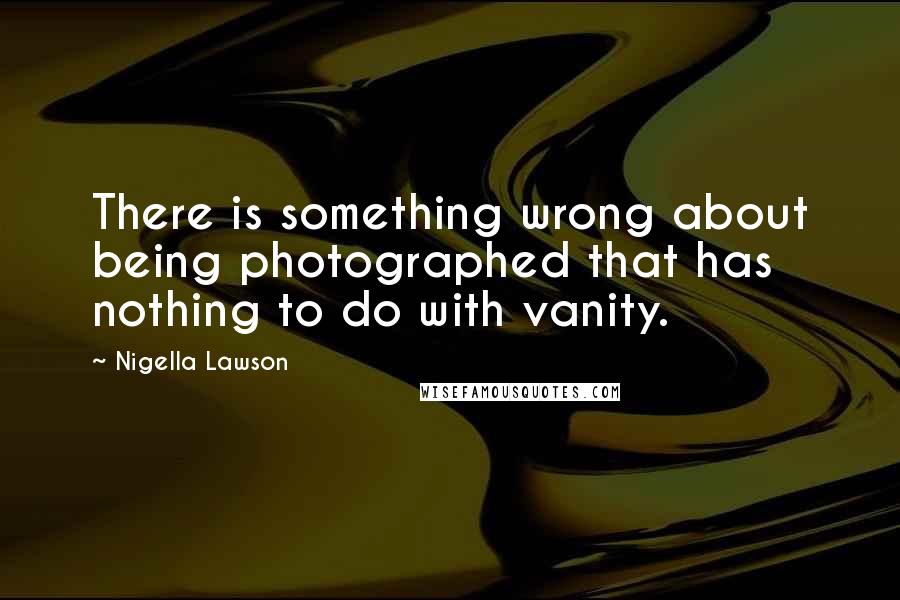 Nigella Lawson Quotes: There is something wrong about being photographed that has nothing to do with vanity.