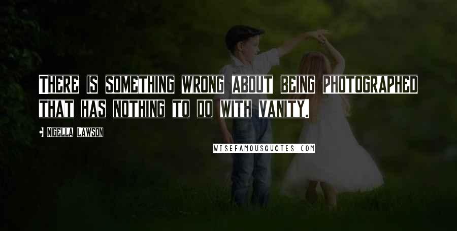 Nigella Lawson Quotes: There is something wrong about being photographed that has nothing to do with vanity.