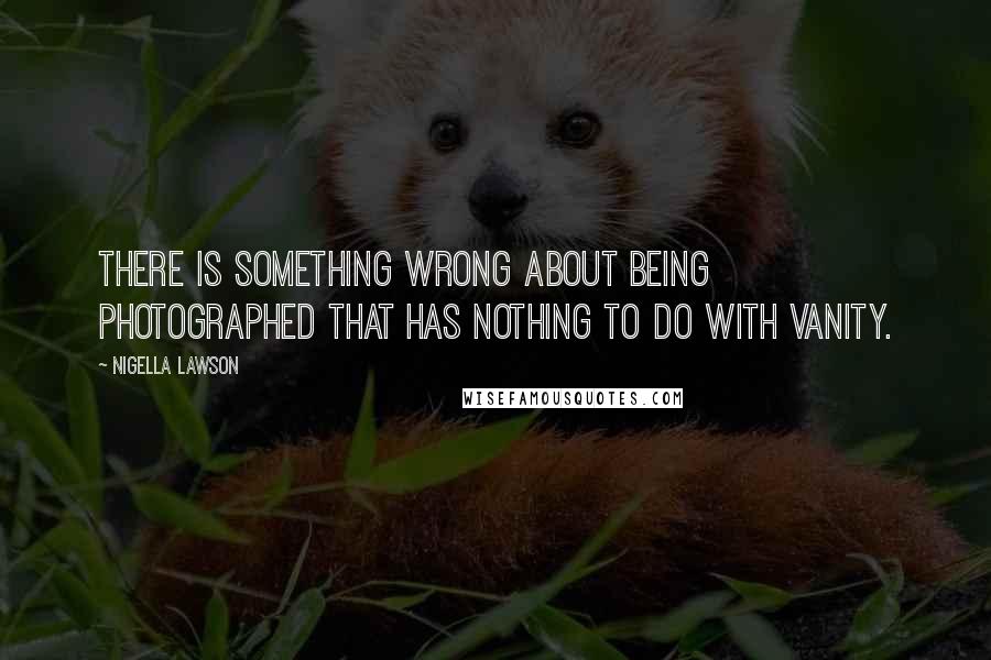 Nigella Lawson Quotes: There is something wrong about being photographed that has nothing to do with vanity.
