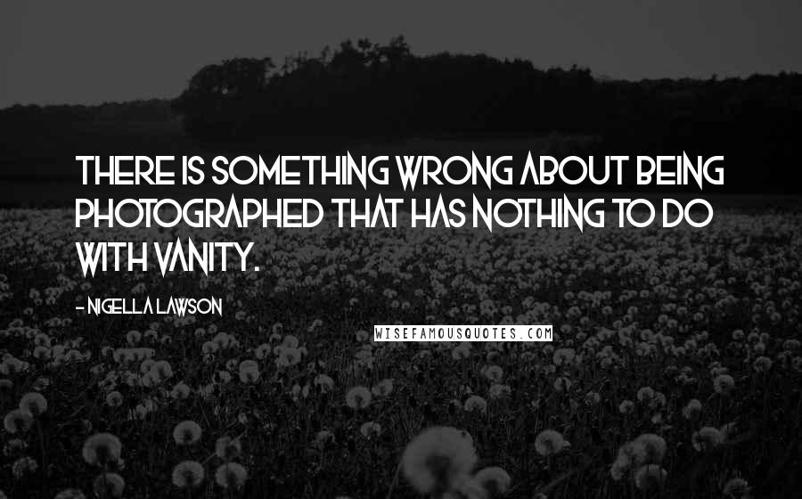 Nigella Lawson Quotes: There is something wrong about being photographed that has nothing to do with vanity.