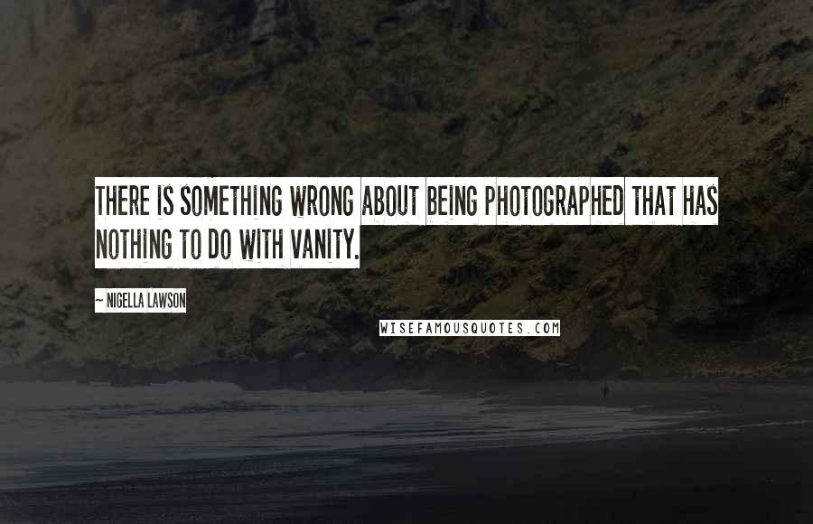 Nigella Lawson Quotes: There is something wrong about being photographed that has nothing to do with vanity.