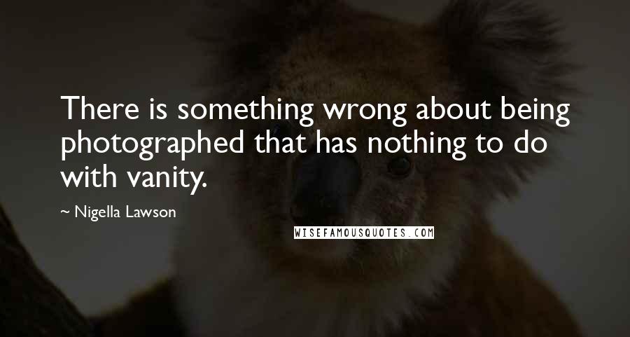 Nigella Lawson Quotes: There is something wrong about being photographed that has nothing to do with vanity.