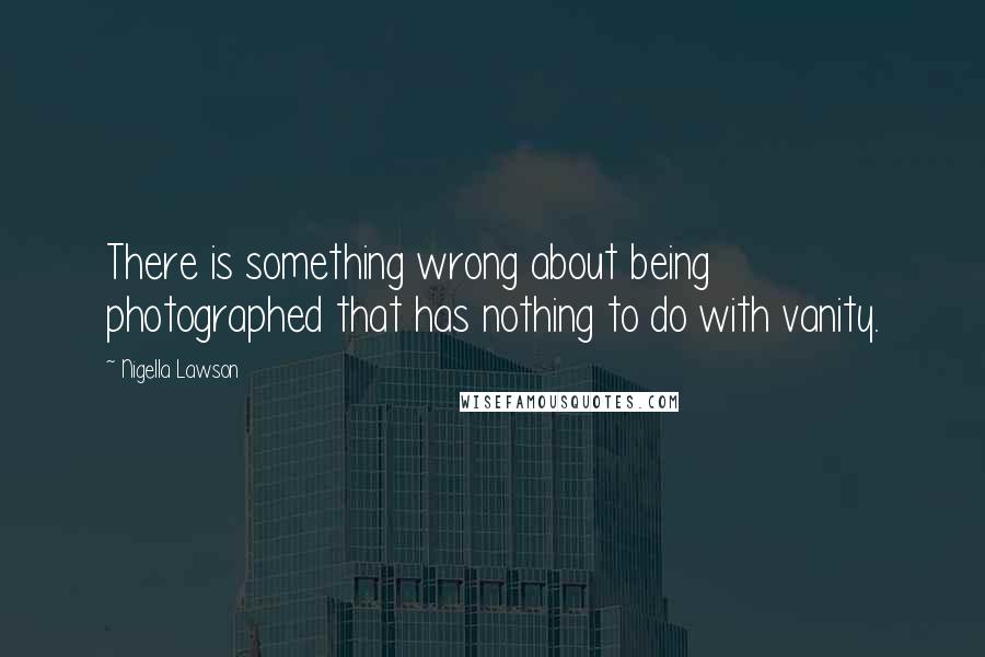 Nigella Lawson Quotes: There is something wrong about being photographed that has nothing to do with vanity.