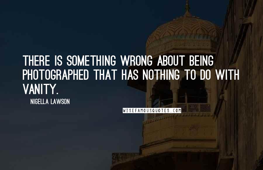 Nigella Lawson Quotes: There is something wrong about being photographed that has nothing to do with vanity.