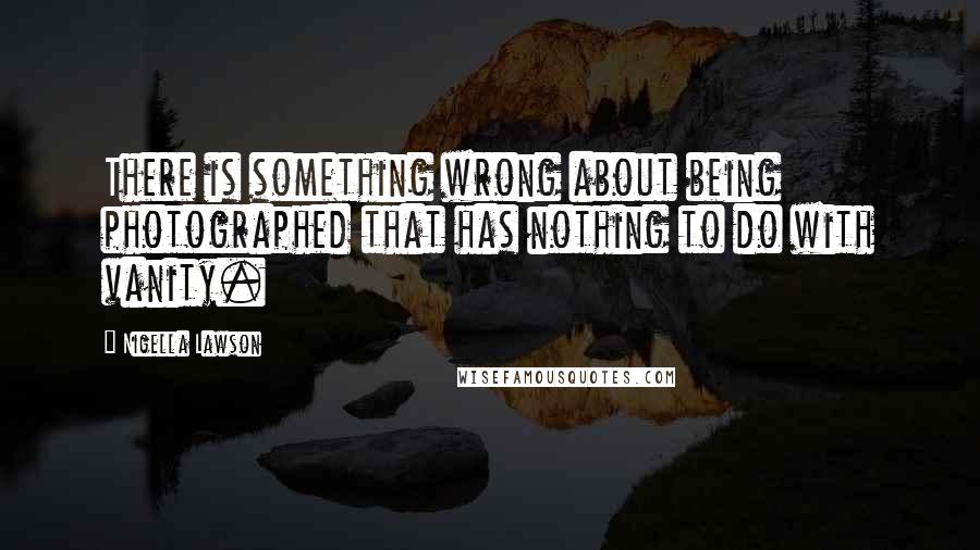 Nigella Lawson Quotes: There is something wrong about being photographed that has nothing to do with vanity.