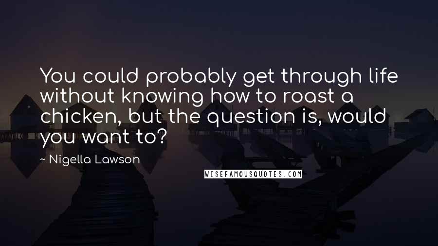 Nigella Lawson Quotes: You could probably get through life without knowing how to roast a chicken, but the question is, would you want to?