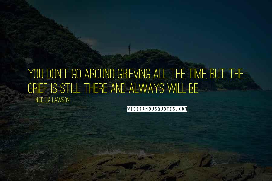 Nigella Lawson Quotes: You don't go around grieving all the time, but the grief is still there and always will be.