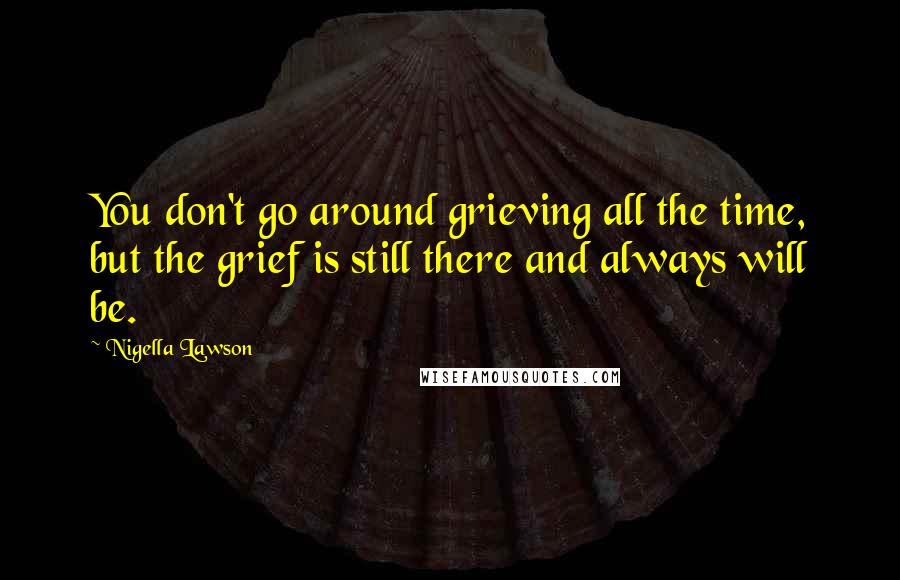 Nigella Lawson Quotes: You don't go around grieving all the time, but the grief is still there and always will be.