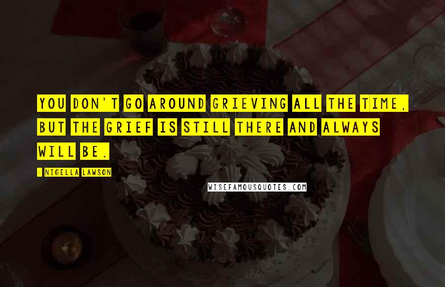 Nigella Lawson Quotes: You don't go around grieving all the time, but the grief is still there and always will be.