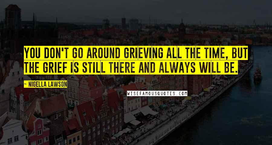 Nigella Lawson Quotes: You don't go around grieving all the time, but the grief is still there and always will be.