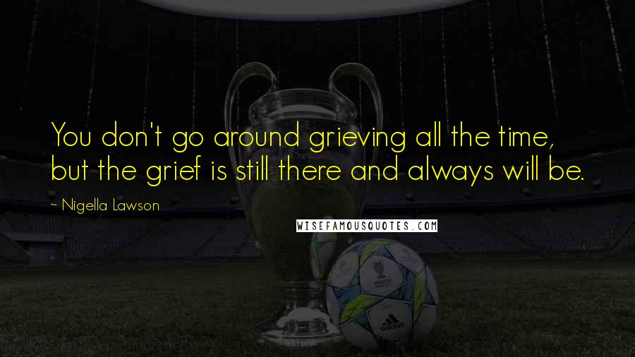 Nigella Lawson Quotes: You don't go around grieving all the time, but the grief is still there and always will be.