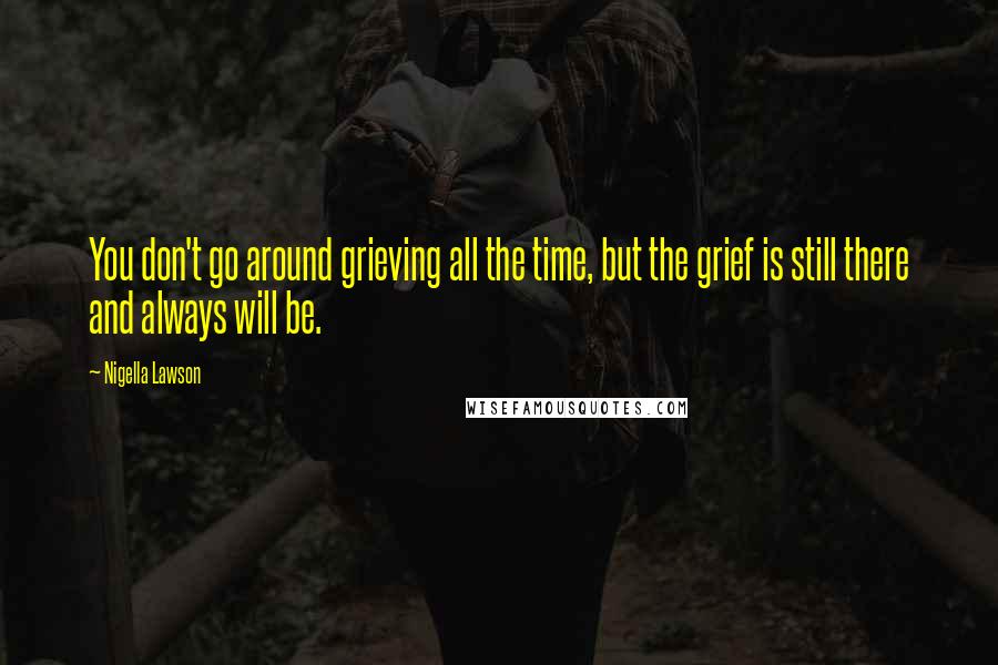 Nigella Lawson Quotes: You don't go around grieving all the time, but the grief is still there and always will be.