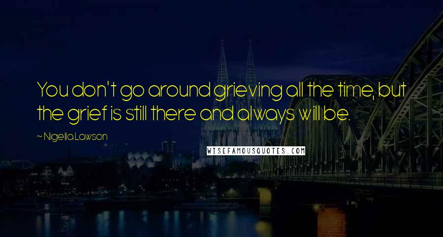 Nigella Lawson Quotes: You don't go around grieving all the time, but the grief is still there and always will be.