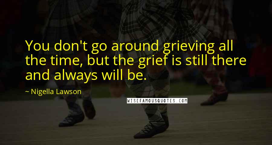 Nigella Lawson Quotes: You don't go around grieving all the time, but the grief is still there and always will be.