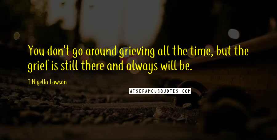 Nigella Lawson Quotes: You don't go around grieving all the time, but the grief is still there and always will be.