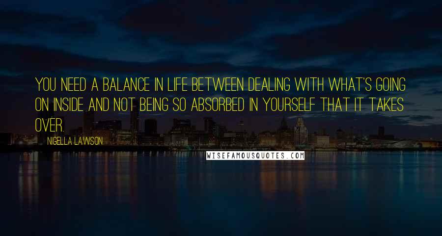 Nigella Lawson Quotes: You need a balance in life between dealing with what's going on inside and not being so absorbed in yourself that it takes over.