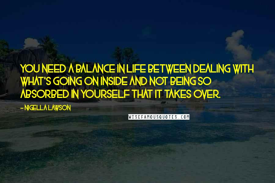 Nigella Lawson Quotes: You need a balance in life between dealing with what's going on inside and not being so absorbed in yourself that it takes over.