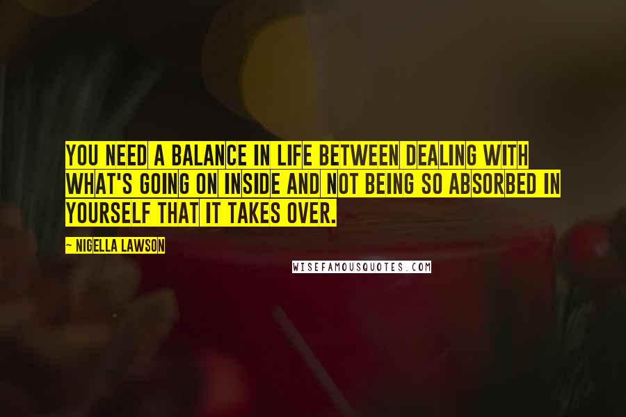 Nigella Lawson Quotes: You need a balance in life between dealing with what's going on inside and not being so absorbed in yourself that it takes over.