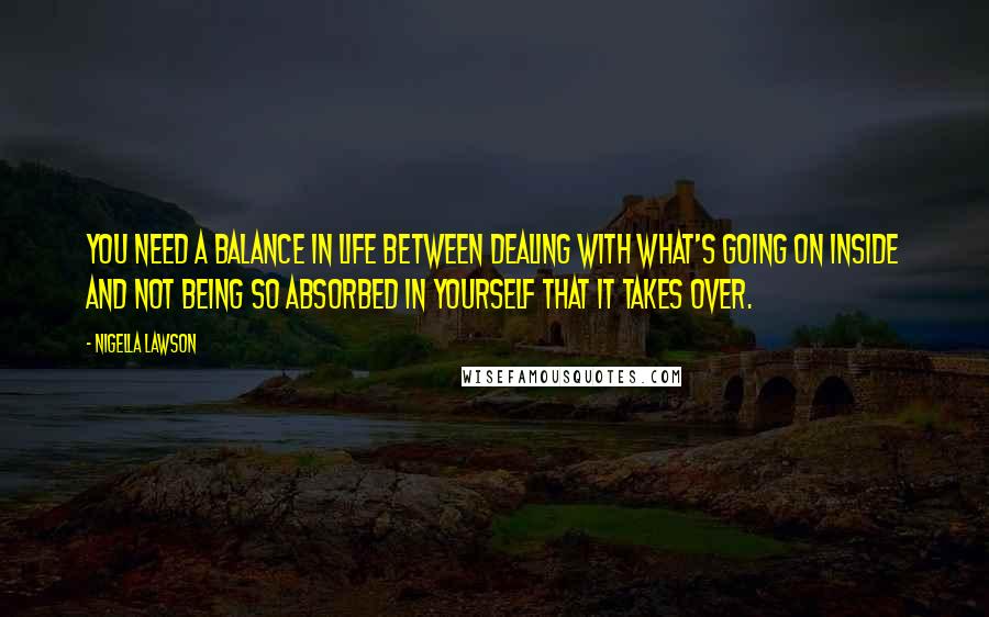 Nigella Lawson Quotes: You need a balance in life between dealing with what's going on inside and not being so absorbed in yourself that it takes over.