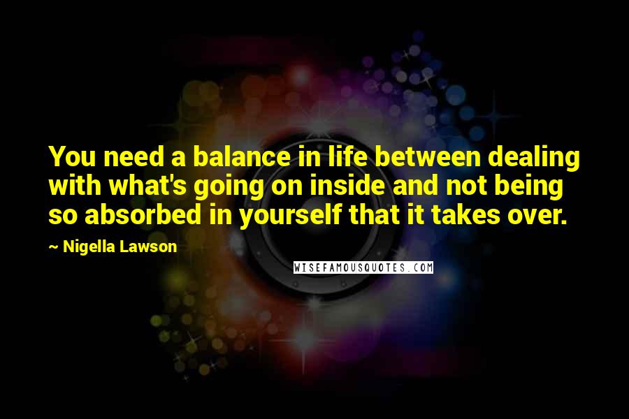 Nigella Lawson Quotes: You need a balance in life between dealing with what's going on inside and not being so absorbed in yourself that it takes over.