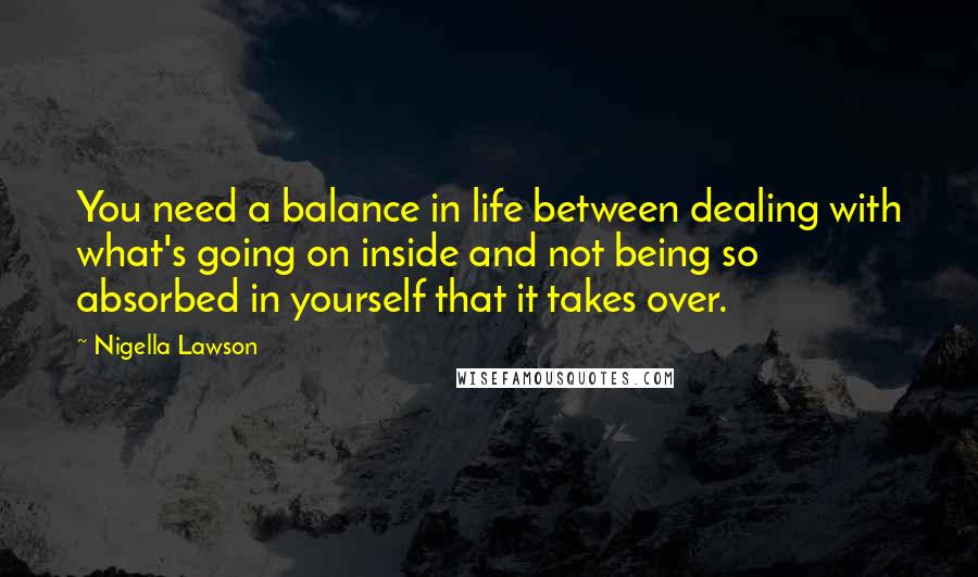 Nigella Lawson Quotes: You need a balance in life between dealing with what's going on inside and not being so absorbed in yourself that it takes over.