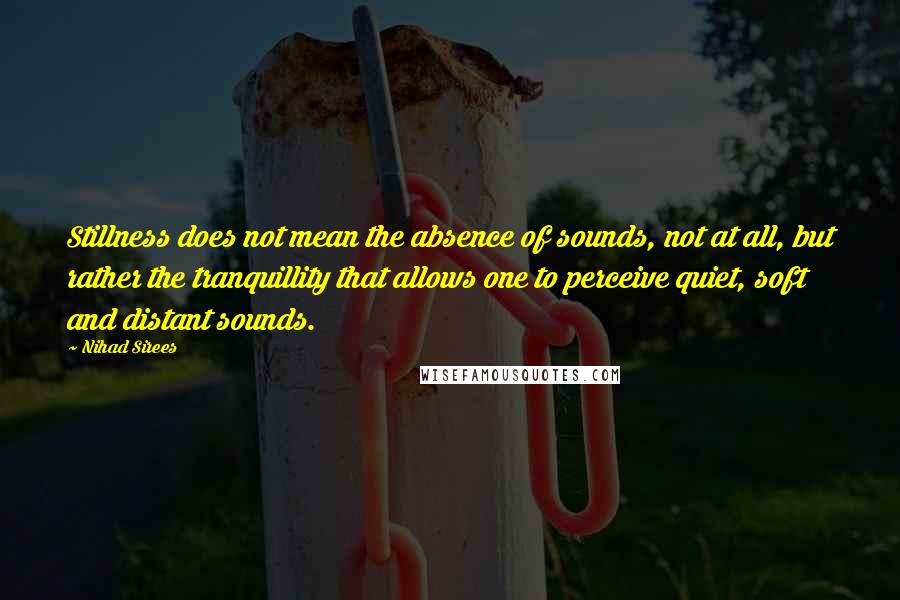 Nihad Sirees Quotes: Stillness does not mean the absence of sounds, not at all, but rather the tranquillity that allows one to perceive quiet, soft and distant sounds.