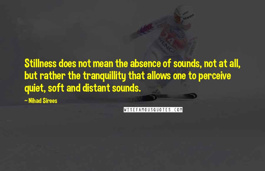 Nihad Sirees Quotes: Stillness does not mean the absence of sounds, not at all, but rather the tranquillity that allows one to perceive quiet, soft and distant sounds.