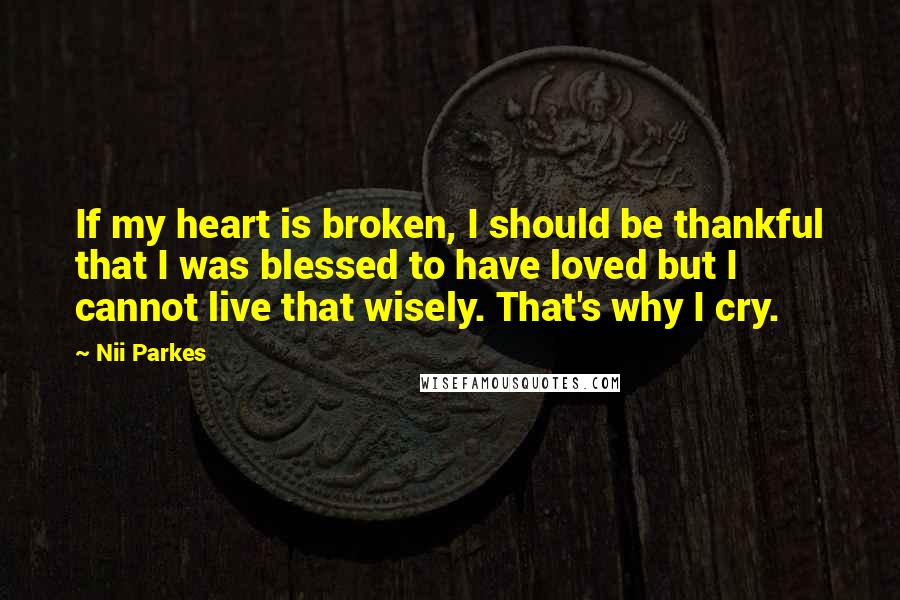 Nii Parkes Quotes: If my heart is broken, I should be thankful that I was blessed to have loved but I cannot live that wisely. That's why I cry.