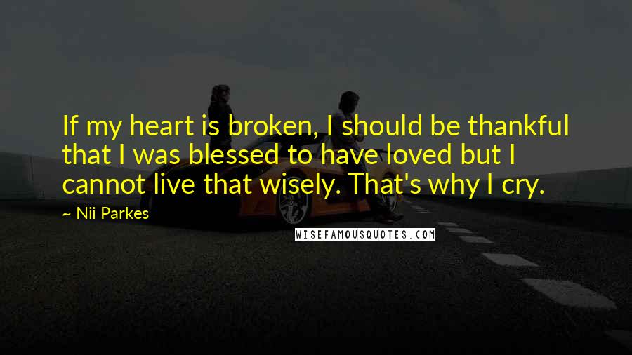 Nii Parkes Quotes: If my heart is broken, I should be thankful that I was blessed to have loved but I cannot live that wisely. That's why I cry.