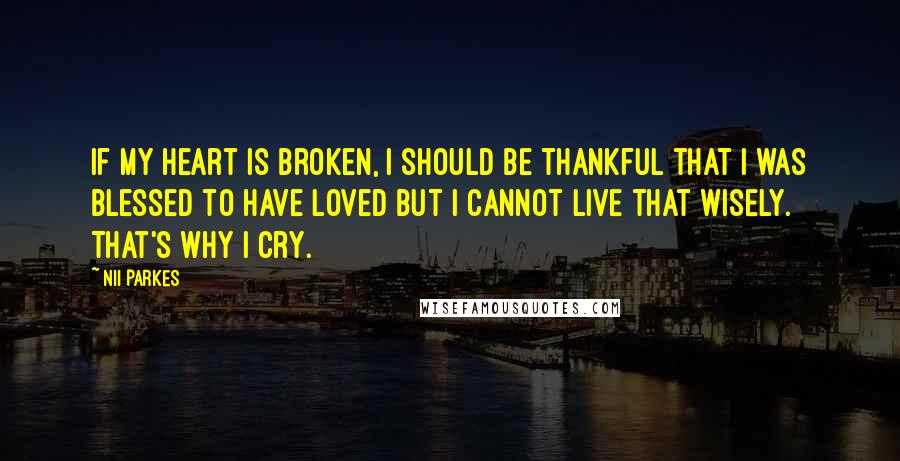 Nii Parkes Quotes: If my heart is broken, I should be thankful that I was blessed to have loved but I cannot live that wisely. That's why I cry.