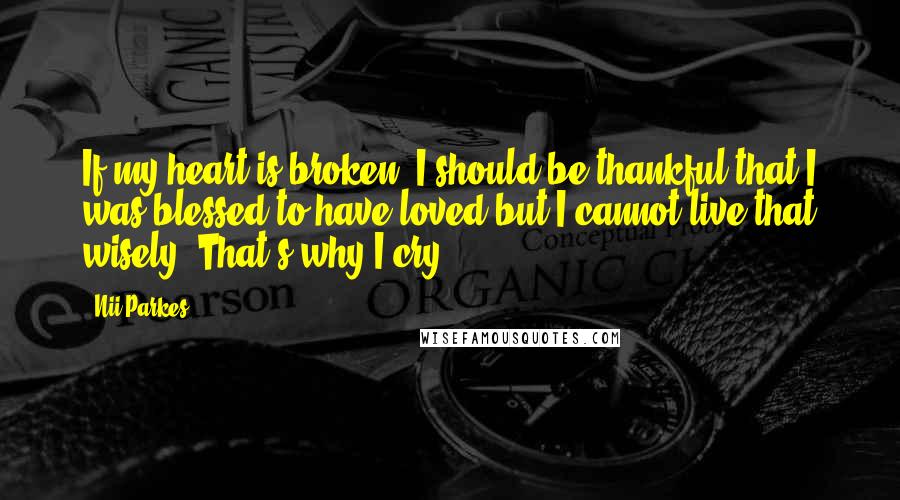 Nii Parkes Quotes: If my heart is broken, I should be thankful that I was blessed to have loved but I cannot live that wisely. That's why I cry.