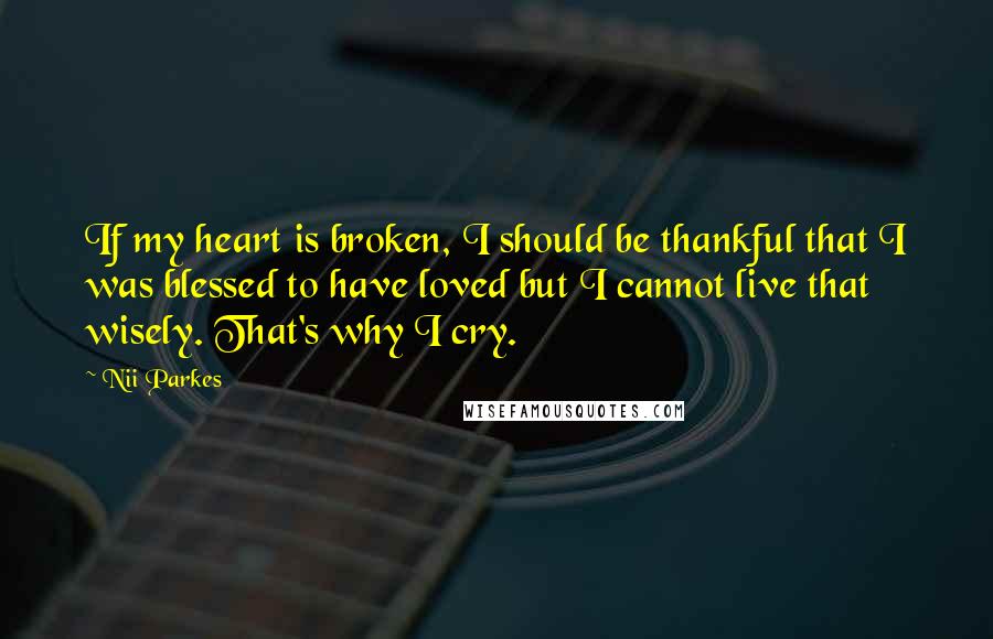 Nii Parkes Quotes: If my heart is broken, I should be thankful that I was blessed to have loved but I cannot live that wisely. That's why I cry.