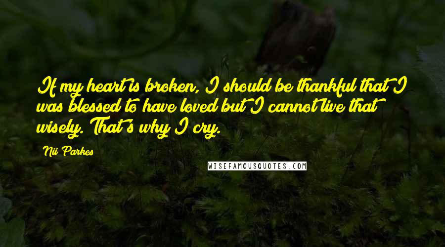 Nii Parkes Quotes: If my heart is broken, I should be thankful that I was blessed to have loved but I cannot live that wisely. That's why I cry.