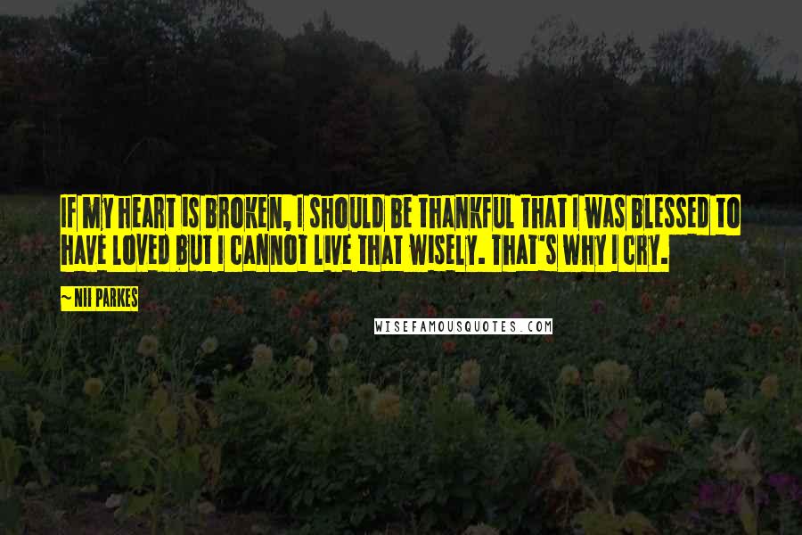 Nii Parkes Quotes: If my heart is broken, I should be thankful that I was blessed to have loved but I cannot live that wisely. That's why I cry.