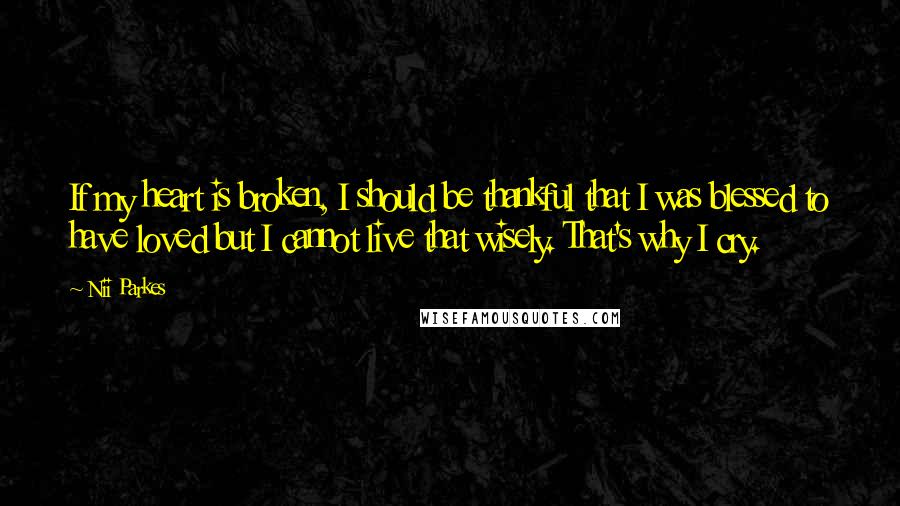 Nii Parkes Quotes: If my heart is broken, I should be thankful that I was blessed to have loved but I cannot live that wisely. That's why I cry.