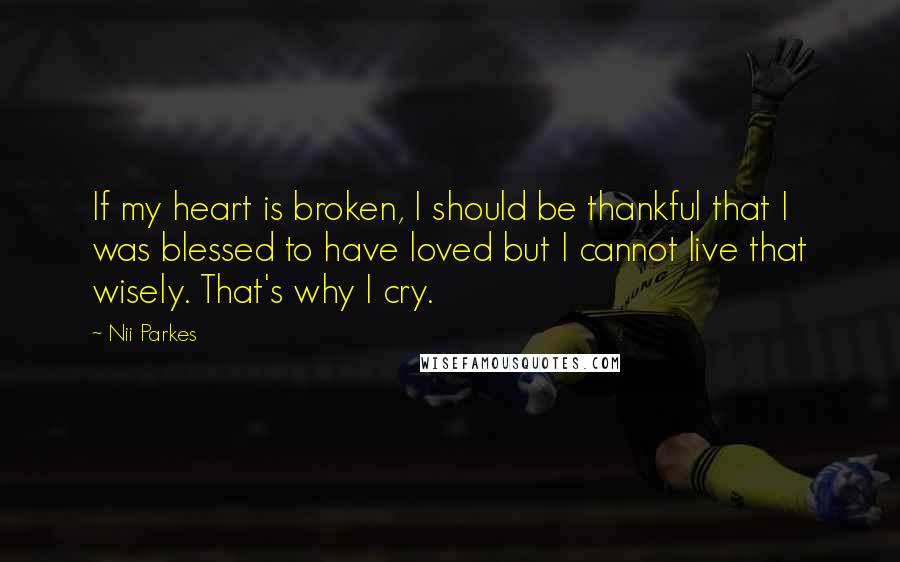 Nii Parkes Quotes: If my heart is broken, I should be thankful that I was blessed to have loved but I cannot live that wisely. That's why I cry.