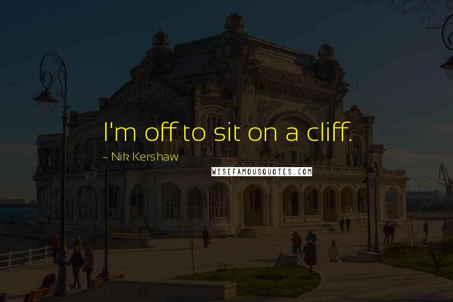 Nik Kershaw Quotes: I'm off to sit on a cliff.