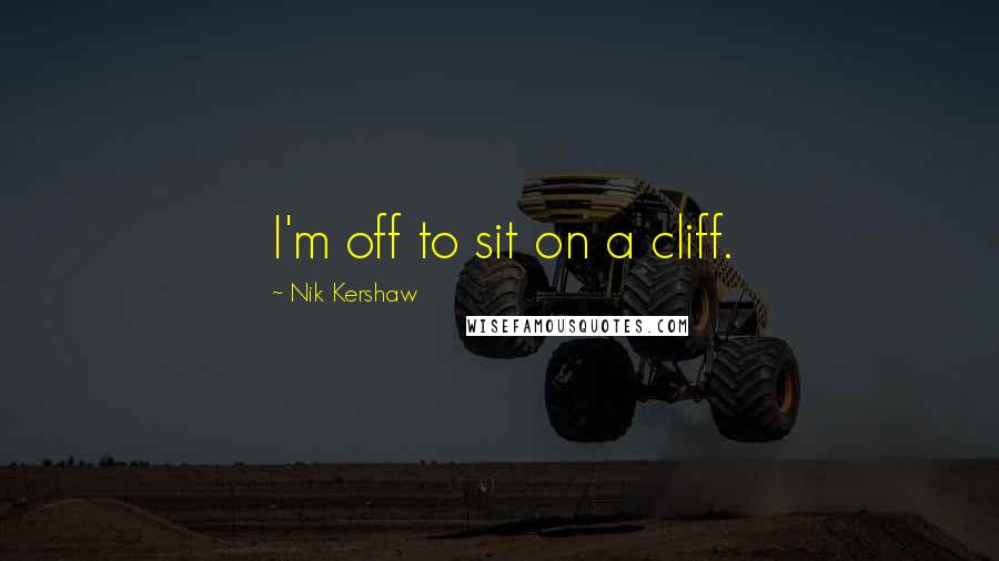 Nik Kershaw Quotes: I'm off to sit on a cliff.