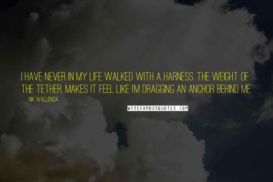 Nik Wallenda Quotes: I have never in my life walked with a harness. The weight of the tether, makes it feel like I'm dragging an anchor behind me.