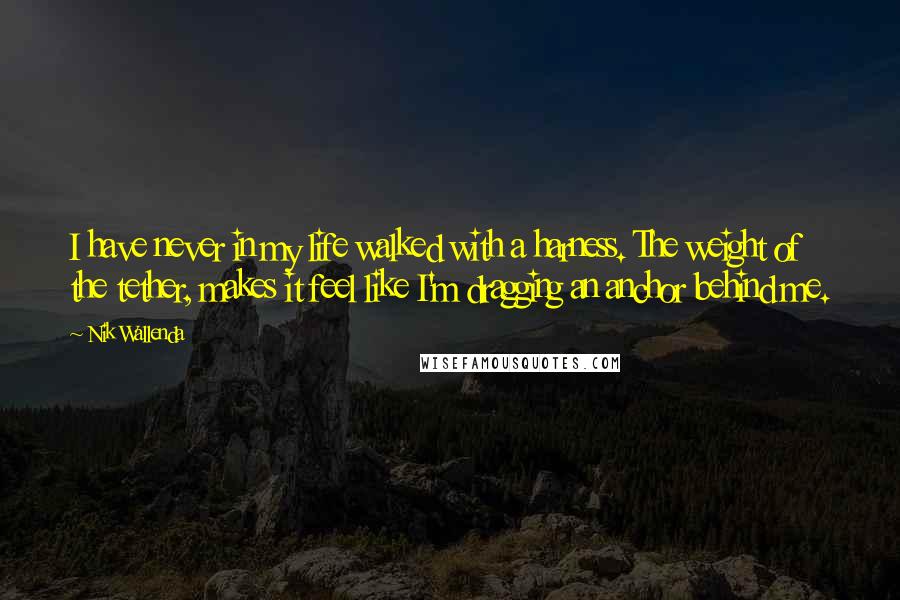 Nik Wallenda Quotes: I have never in my life walked with a harness. The weight of the tether, makes it feel like I'm dragging an anchor behind me.