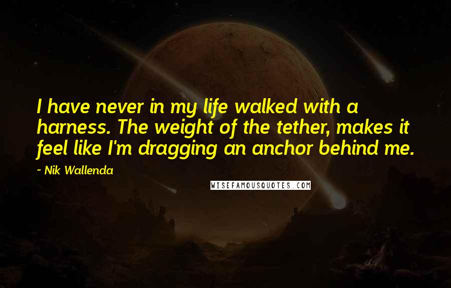 Nik Wallenda Quotes: I have never in my life walked with a harness. The weight of the tether, makes it feel like I'm dragging an anchor behind me.