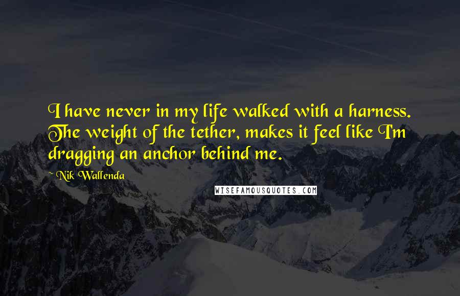 Nik Wallenda Quotes: I have never in my life walked with a harness. The weight of the tether, makes it feel like I'm dragging an anchor behind me.