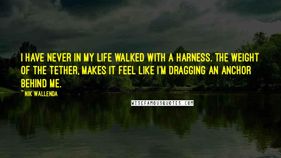 Nik Wallenda Quotes: I have never in my life walked with a harness. The weight of the tether, makes it feel like I'm dragging an anchor behind me.